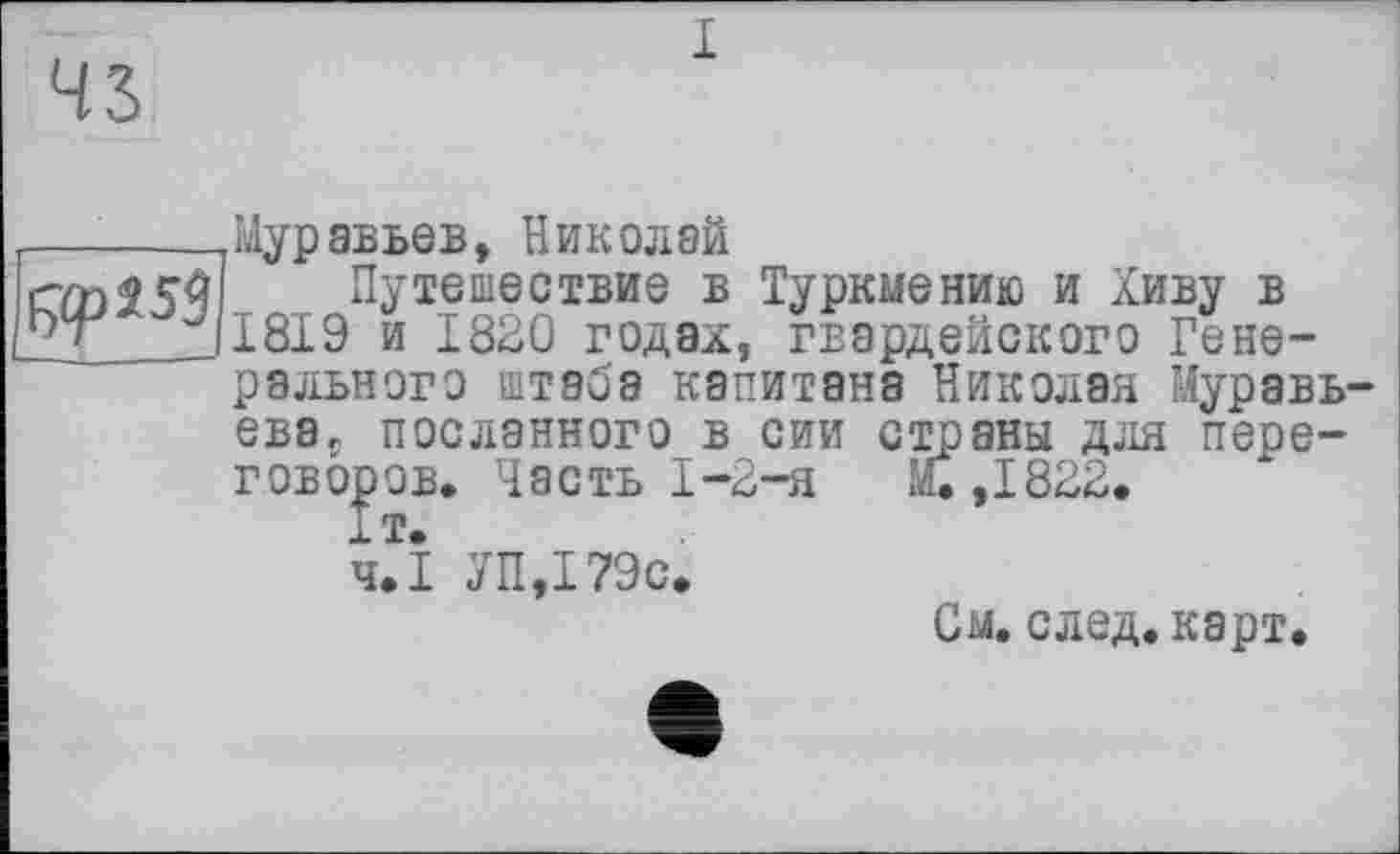 ﻿43

Муравьев, Николай
Путешествие в Туркмению и Хиву в 1819 и 1820 годах, гвардейского Генерального штаба капитана Николая Муравьева, посланного в сии страны для переговоров. Часть I-2-я	М.,1822.
чЛ УП,179с.
См. след. карт.